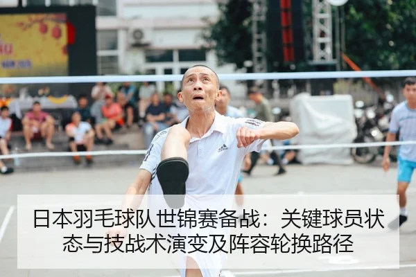 日本羽毛球队世锦赛备战：关键球员状态与技战术演变及阵容轮换路径