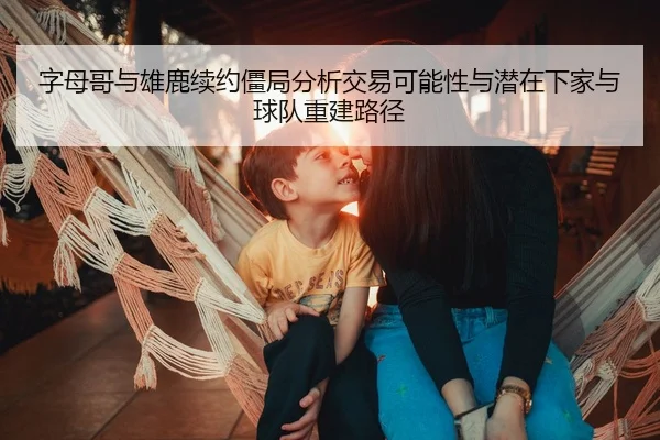 字母哥与雄鹿续约僵局分析交易可能性与潜在下家与球队重建路径