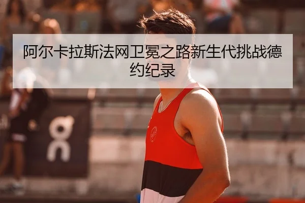 阿尔卡拉斯法网卫冕之路新生代挑战德约纪录